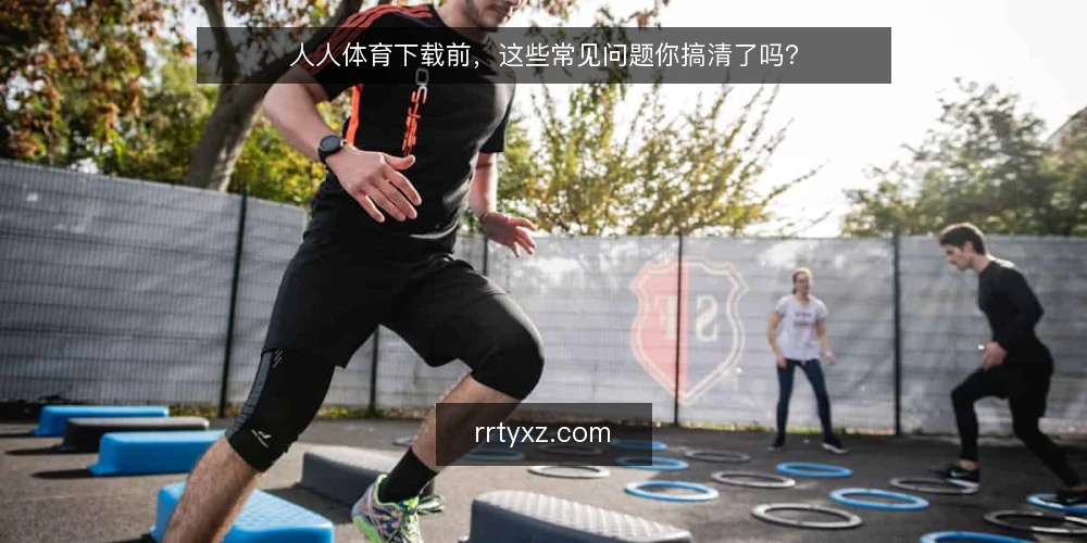 人人体育下载前，这些常见问题你搞清了吗？ — 人人体育下载是什么？它和普通体育资讯有何不同？ 配图